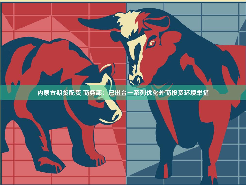 内蒙古期货配资 商务部：已出台一系列优化外商投资环境举措