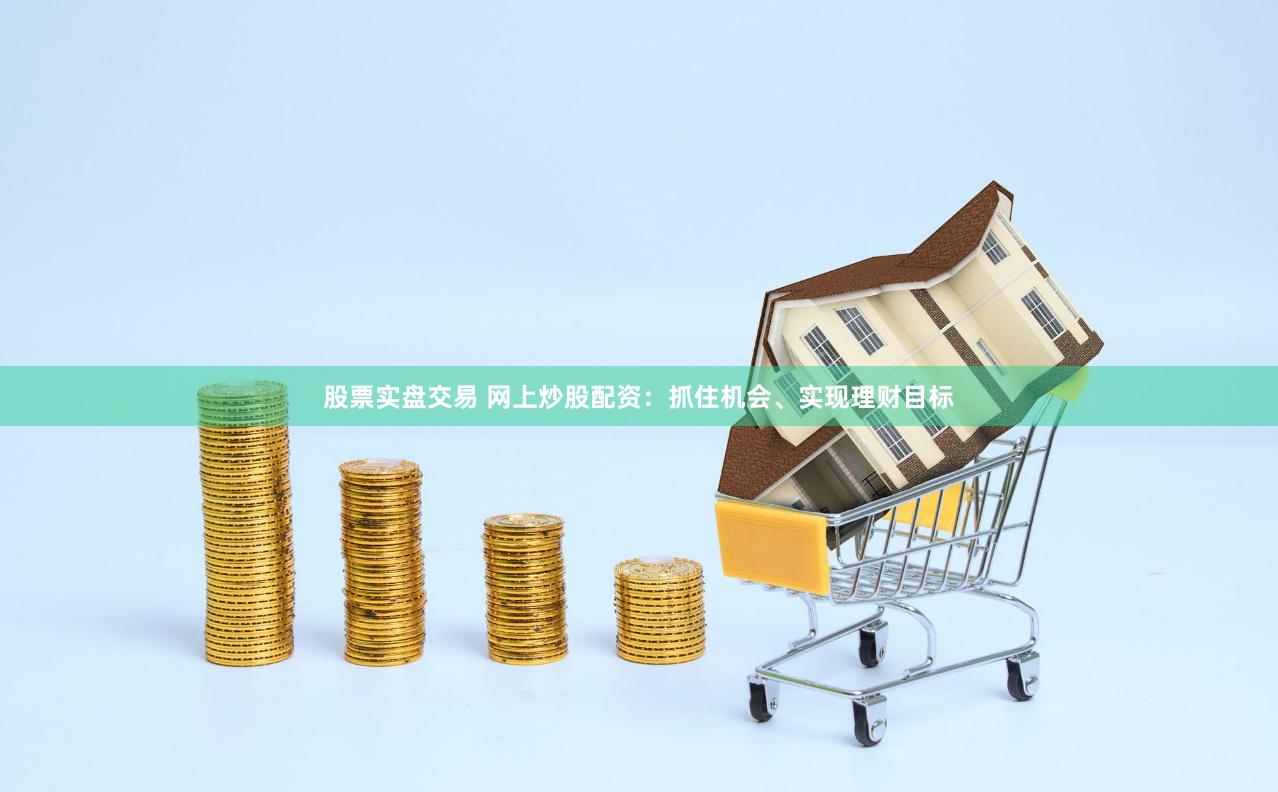 股票实盘交易 网上炒股配资：抓住机会、实现理财目标