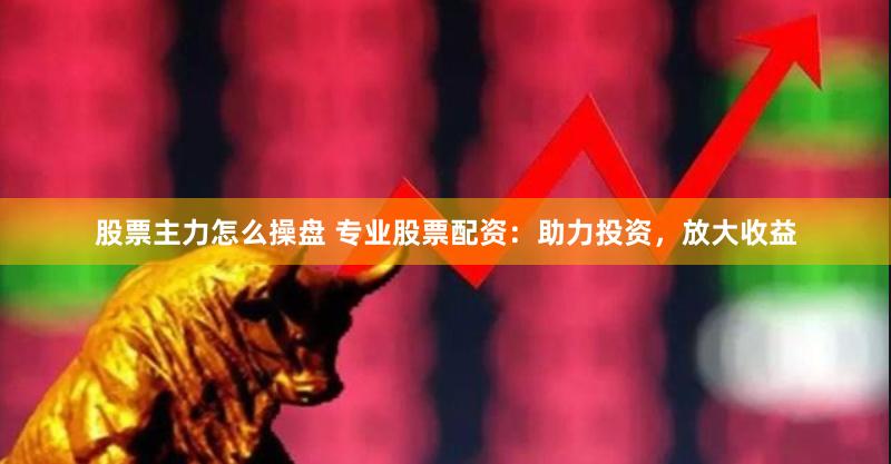 股票主力怎么操盘 专业股票配资：助力投资，放大收益