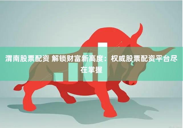 渭南股票配资 解锁财富新高度：权威股票配资平台尽在掌握