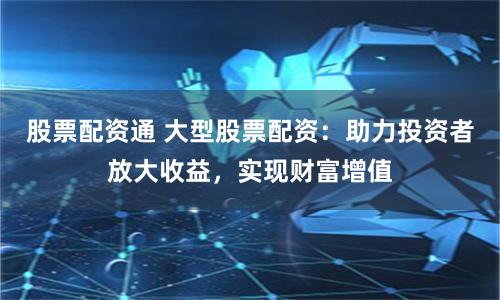 股票配资通 大型股票配资：助力投资者放大收益，实现财富增值