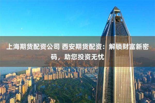 上海期货配资公司 西安期货配资：解锁财富新密码，助您投资无忧