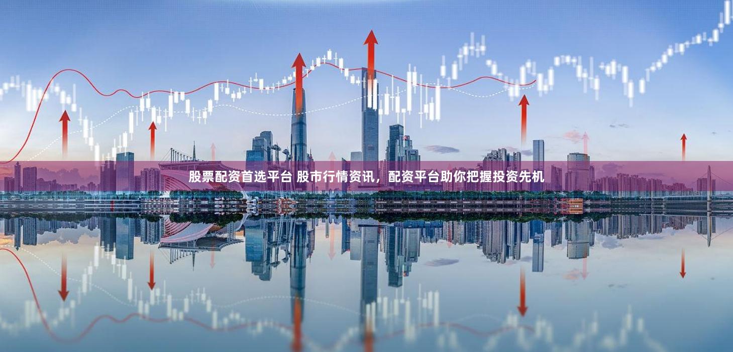 股票配资首选平台 股市行情资讯，配资平台助你把握投资先机