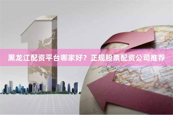 黑龙江配资平台哪家好?正规股票配资公司推荐