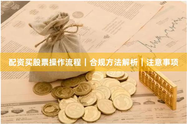 配资买股票操作流程|合规方法解析|注意事项